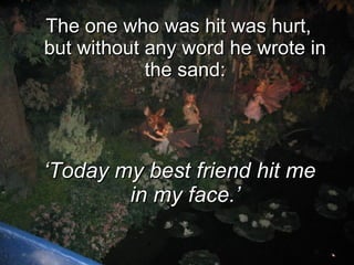 The one who was hit was hurt, but without any word he wrote in the sand: ‘ Today my best friend hit me in my face.’ 