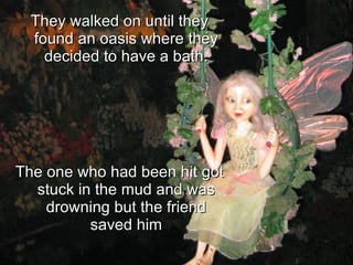 They walked on until they found an oasis where they decided to have a bath. The one who had been hit got stuck in the mud and was drowning but the friend saved him 