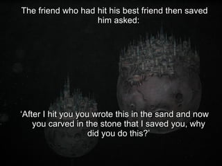 The friend who had hit his best friend then saved him asked: ‘ After I hit you you wrote this in the sand and now you carved in the stone that I saved you, why did you do this?’ 