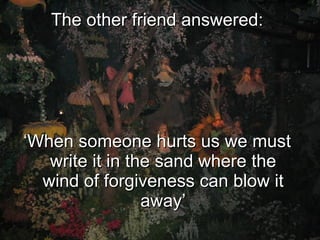 The other friend answered: ‘ When someone hurts us we must write it in the sand where the wind of forgiveness can blow it away’ 