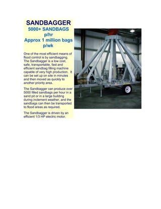 SANDBAGGER
 5000+ SANDBAGS
        p/hr
Approx 1 million bags
       p/wk
One of the most efficient means of
flood control is by sandbagging.
The Sandbagger is a low cost,
safe, transportable, fast and
efficient sandbag filling machine
capable of very high production. It
can be set up on site in minutes
and then moved as quickly to
another priority area.
The Sandbagger can produce over
5000 filled sandbags per hour in a
sand pit or in a large building
during inclement weather, and the
sandbags can then be transported
to flood areas as required.
The Sandbagger is driven by an
efficient 1/3 HP electric motor.
 
