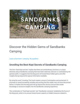 Discover the Hidden Gems of Sandbanks
Camping
Leave a Comment / camping / By ayazkhan
Unveiling the Best-Kept Secrets of Sandbanks Camping
The term “best-kept secrets” implies that there are extraordinary, exclusive, or unique
elements about Sandbanks camping that have been relatively unknown or overlooked by the
general public. It suggests that the blog post will reveal these hidden gems and offer
insights that go beyond the typical information available.
By using the word “unveiling,” the hook creates a sense of anticipation and excitement. It
promises to reveal something valuable and exciting that the reader may not have discovered
before. It implies that the blog post will go beyond the obvious and provide insider
knowledge or exclusive insights into the Sandbanks camping experience.
The combination of “best-kept secrets” and “Sandbanks camping” establishes the focus of
the blog post, which is to uncover lesser-known aspects or hidden treasures related to
 