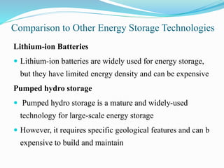 Comparison to Other Energy Storage Technologies
Lithium-ion Batteries
 Lithium-ion batteries are widely used for energy storage,
but they have limited energy density and can be expensive
Pumped hydro storage
 Pumped hydro storage is a mature and widely-used
technology for large-scale energy storage
 However, it requires specific geological features and can b
expensive to build and maintain
 