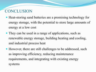 CONCLUSION
 Heat-storing sand batteries are a promising technology for
energy storage, with the potential to store large amounts of
energy at a low cost
 They can be used in a range of applications, such as
renewable energy storage, building heating and cooling,
and industrial process heat
 However, there are still challenges to be addressed, such
as improving efficiency, reducing maintenance
requirements, and integrating with existing energy
systems
 