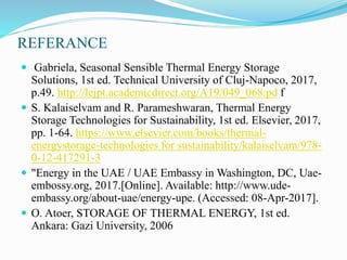 REFERANCE
 Gabriela, Seasonal Sensible Thermal Energy Storage
Solutions, 1st ed. Technical University of Cluj-Napoco, 2017,
p.49. http://lejpt.academicdirect.org/A19/049_068.pd f
 S. Kalaiselvam and R. Parameshwaran, Thermal Energy
Storage Technologies for Sustainability, 1st ed. Elsevier, 2017,
pp. 1-64. https://www.elsevier.com/books/thermal-
energystorage-technologies for sustainability/kalaiselvam/978-
0-12-417291-3
 "Energy in the UAE / UAE Embassy in Washington, DC, Uae-
embossy.org, 2017.[Online]. Available: http://www.ude-
embassy.org/about-uae/energy-upe. (Accessed: 08-Apr-2017].
 O. Atoer, STORAGE OF THERMAL ENERGY, 1st ed.
Ankara: Gazi University, 2006
 