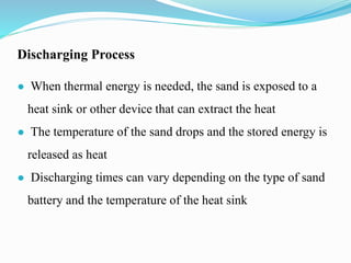 Discharging Process
● When thermal energy is needed, the sand is exposed to a
heat sink or other device that can extract the heat
● The temperature of the sand drops and the stored energy is
released as heat
● Discharging times can vary depending on the type of sand
battery and the temperature of the heat sink
 