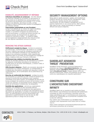 VISIBILITÉ, ASSAINISSEMENT ET RÉPONSE
Infections identifiées et contenues : Anti-Bot détecte
les machines infectées en surveillant en permanence le
trafic sortant et en identifiant les communications avec
les serveurs de commande et de contrôle ( C-C). Si une
infection est détectée, elle bloque le trafic, corrige
l’attaque et isole la machine pour prévenir la propagation
de l’infection latérale.
Intervention automatisée en cas d’incident :
Lorsqu’il est détecté par un moteur de l’agent SandBlast,
l’analyse médico-légale détermine les détails d’un
incident. Il surveille et enregistre les événements de
point de terminaison, y compris les fichiers touchés, les
processus lancés, les changements de registre du
système et l’activité du réseau. La médecine légale
permet également l’assainissement des mesures prises
par des logiciels malveillants connus et inconnus.
REDUCING THE ATTACK SURFACE
Chiffrement complet du disque : Combine la protection
pré-démarrage, l’authentification des bottes et un cryptage
fort pour s’assurer que seuls les utilisateurs autorisés ont
accès aux informations stockées sur les ordinateurs de
bureau et les ordinateurs portables. Cette capacité peut
également gérer et surveiller les technologies de cryptage de
disque indigènes telles que FileVault et BitLocker.
Chiffrement des médias et protection des ports :
protège les données stockées sur les ordinateurs en cryptant
les appareils multimédias amovibles et en assurant un
contrôle strict sur les ports informatiques, y compris l’USB, le
Bluetooth et d’autres.
VPN d’accès à distance : Établit une connexion sécurisée et
transparente à un réseau d’entreprise. La confidentialité et
l’intégrité des informations sensibles sont assurées à l’aide de
l’authentification, de la numérisation de la conformité et du
chiffrement.
Pare-feu et conformité des Endpoint : protège les points
de terminaison en contrôlant le trafic entrant et sortant et en
assurant la conformité aux politiques, avec la gestion
centralisée d’une seule console. Les stratégies de pare-feu de
bureau protègent les systèmes de point de terminaison contre
l’accès non autorisé. La technologie furtive intégrée rend les
points de terminaison invisibles pour les attaquants.
Contrôle des applications : permet aux organisations
d’adopter une stratégie de liste noire/liste blanche
d’application. Il recommande également des applications
permettant ou de bloquer en fonction des informations sur la
réputation des applications recueillies et analysées par Check
Point. Les administrateurs peuvent personnaliser des
applications supplémentaires en plus de plus de 300
applications prises en charge hors de la boîte.
SECURITY MANAGEMENT OPTIONS
Being able to rapidly provision, update, and troubleshoot
endpoint devices are critical security management tasks.
To meet your specific security and compliance
requirements, we offer endpoint management via on-
premise deployment or via a cloud service. Both options
offer easy-to-use, robust functionality to maintain
efficient and secure endpoints.
Figure 1. SandBlast Agent Forensic Report
SANDBLAST ADVANCED
THREAT PREVENTION
SandBlast Threat Prevention comprend également la
protection des réseaux (SandBlast Network), des
appareils mobiles (SandBlast Mobile) et des applications
SaaS (CloudGuard SaaS). Chaque solution offre une
sécurité multicouches, offrant une protection de jour zéro
contre les cyberattaques de cinquième génération.
CONSTRUIRE SUR
L’ARCHITECTURE CHECKPOINT
INFINITY
SandBlast Agent est un membre à part entière de Check
Point Infinity, une architecture de cybersécurité entièrement
consolidée qui offre une prévention maximale contre les
méga-cyberattaques gen V. L’architecture est conçue pour
résoudre les complexités de la connectivité croissante et de
la sécurité inefficace.
Pour obtenir plus d’informations sur SandBlast Agent,
contactez votre représentant local Check Point ou rendez-
vous à :
https://www.checkpoint.com/products/advanced-point de
terminaison-prévention de la menace/
Check Point SandBlast Agent ç SolutionBrief
CONTACTS AGILLY SARL | 2 Plateaux, Las Palmas, Abidjan, Côte d’Ivoire | Tel: +225 22 00 14 22 | | Email: infos@agilly.net
 
