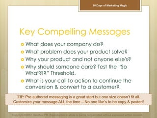 Key Compelling Messages
 What does your company do?
 What problem does your product solve?
 Why your product and not anyone else's?
 Why should someone care? Test the “So
What?!?” Threshold.
 What is your call to action to continue the
conversion & convert to a customer?
TIP: Pre authored messaging is a great start but one size doesn’t fit all.
Customize your message ALL the time – No one like’s to be copy & pasted!
Copyright ©2012 Sandbox PM. Reproduction in whole or part is not permitted without expressed written consent.
10 Days of Marketing Magic
 