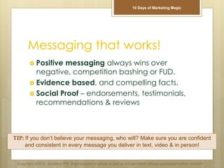 Messaging that works!
 Positive messaging always wins over
negative, competition bashing or FUD.
 Evidence based, and compelling facts.
 Social Proof – endorsements, testimonials,
recommendations & reviews
TIP: If you don’t believe your messaging, who will? Make sure you are confident
and consistent in every message you deliver in text, video & in person!
Copyright ©2012 Sandbox PM. Reproduction in whole or part is not permitted without expressed written consent.
10 Days of Marketing Magic
 