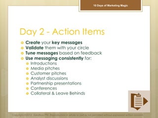 Day 2 - Action Items
 Create your key messages
 Validate them with your circle
 Tune messages based on feedback
 Use messaging consistently for:
 Introductions
 Media pitches
 Customer pitches
 Analyst discussions
 Partnership presentations
 Conferences
 Collateral & Leave Behinds
Copyright ©2012 Sandbox PM. Reproduction in whole or part is not permitted without expressed written consent.
10 Days of Marketing Magic
 