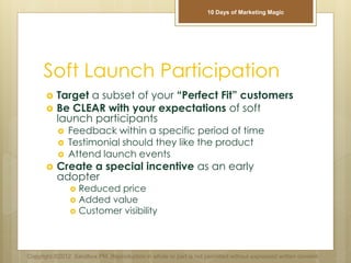 Soft Launch Participation
 Target a subset of your “Perfect Fit” customers
 Be CLEAR with your expectations of soft
launch participants
 Feedback within a specific period of time
 Testimonial should they like the product
 Attend launch events
 Create a special incentive as an early
adopter
 Reduced price
 Added value
 Customer visibility
Copyright ©2012 Sandbox PM. Reproduction in whole or part is not permitted without expressed written consent.
10 Days of Marketing Magic
 