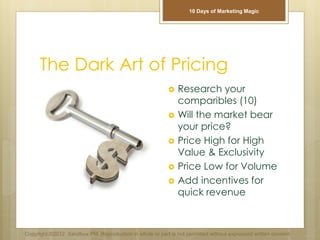 The Dark Art of Pricing
 Research your
comparibles (10)
 Will the market bear
your price?
 Price High for High
Value & Exclusivity
 Price Low for Volume
 Add incentives for
quick revenue
Copyright ©2012 Sandbox PM. Reproduction in whole or part is not permitted without expressed written consent.
10 Days of Marketing Magic
 