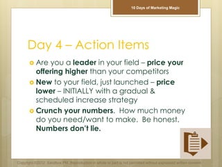 Day 4 – Action Items
 Are you a leader in your field – price your
offering higher than your competitors
 New to your field, just launched – price
lower – INITIALLY with a gradual &
scheduled increase strategy
 Crunch your numbers. How much money
do you need/want to make. Be honest.
Numbers don’t lie.
Copyright ©2012 Sandbox PM. Reproduction in whole or part is not permitted without expressed written consent.
10 Days of Marketing Magic
 