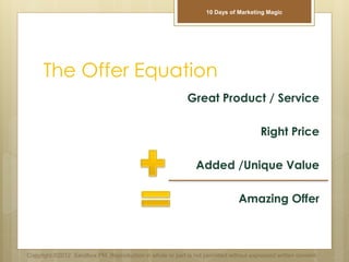 The Offer Equation
Great Product / Service
Right Price
Added /Unique Value
Amazing Offer
Copyright ©2012 Sandbox PM. Reproduction in whole or part is not permitted without expressed written consent.
10 Days of Marketing Magic
 