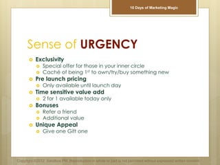 Sense of URGENCY
 Exclusivity
 Special offer for those in your inner circle
 Caché of being 1st to own/try/buy something new
 Pre launch pricing
 Only available until launch day
 Time sensitive value add
 2 for 1 available today only
 Bonuses
 Refer a friend
 Additional value
 Unique Appeal
 Give one Gift one
Copyright ©2012 Sandbox PM. Reproduction in whole or part is not permitted without expressed written consent.
10 Days of Marketing Magic
 