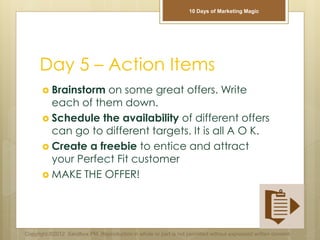Day 5 – Action Items
 Brainstorm on some great offers. Write
each of them down.
 Schedule the availability of different offers
can go to different targets. It is all A O K.
 Create a freebie to entice and attract
your Perfect Fit customer
 MAKE THE OFFER!
Copyright ©2012 Sandbox PM. Reproduction in whole or part is not permitted without expressed written consent.
10 Days of Marketing Magic
 