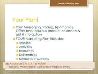 Your Plan!
 Your Messaging, Pricing, Testimonials,
Offers and fabulous product or service &
put it into action
 YOUR Marketing Plan includes:
 Timeline
 Activities
 Resources
 Deliverables
 Measures of Success
TIP: Always use S.M.A.R.T. principles
Specific, Measureable, Achievable, Realistic, Timely
Copyright ©2012 Sandbox PM. Reproduction in whole or part is not permitted without expressed written consent.
10 Days of Marketing Magic
 