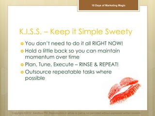 K.I.S.S. – Keep it Simple Sweety
 You don’t need to do it all RIGHT NOW!
 Hold a little back so you can maintain
momentum over time
 Plan, Tune, Execute – RINSE & REPEAT!
 Outsource repeatable tasks where
possible
Copyright ©2012 Sandbox PM. Reproduction in whole or part is not permitted without expressed written consent.
10 Days of Marketing Magic
 