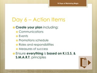 Day 6 – Action Items
 Create your plan including:
 Communications
 Events
 Promotions schedule
 Roles and responsibilities
 Measures of success
 Ensure everything is based on K.I.S.S. &
S.M.A.R.T. principles
Copyright ©2012 Sandbox PM. Reproduction in whole or part is not permitted without expressed written consent.
10 Days of Marketing Magic
 