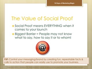 The Value of Social Proof
 Social Proof means EVERYTHING when it
comes to your launch
 Biggest Barrier = People may not know
what to say, how to say it or to whom!
TIP: Control your messaging/brand by creating fun, repeatable facts &
calls to action that people can easily use to promote your business.
Copyright ©2012 Sandbox PM. Reproduction in whole or part is not permitted without expressed written consent.
10 Days of Marketing Magic
 