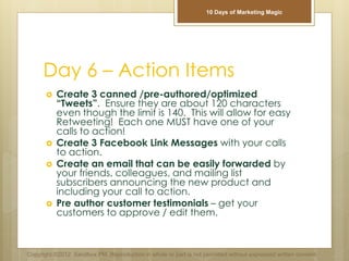 Day 6 – Action Items
 Create 3 canned /pre-authored/optimized
“Tweets”. Ensure they are about 120 characters
even though the limit is 140. This will allow for easy
Retweeting! Each one MUST have one of your
calls to action!
 Create 3 Facebook Link Messages with your calls
to action.
 Create an email that can be easily forwarded by
your friends, colleagues, and mailing list
subscribers announcing the new product and
including your call to action.
 Pre author customer testimonials – get your
customers to approve / edit them.
Copyright ©2012 Sandbox PM. Reproduction in whole or part is not permitted without expressed written consent.
10 Days of Marketing Magic
 