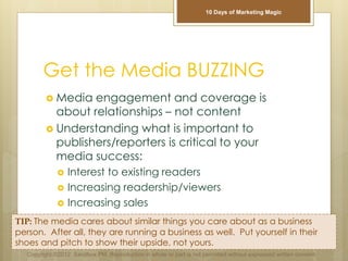 Get the Media BUZZING
 Media engagement and coverage is
about relationships – not content
 Understanding what is important to
publishers/reporters is critical to your
media success:
 Interest to existing readers
 Increasing readership/viewers
 Increasing sales
TIP: The media cares about similar things you care about as a business
person. After all, they are running a business as well. Put yourself in their
shoes and pitch to show their upside, not yours.
Copyright ©2012 Sandbox PM. Reproduction in whole or part is not permitted without expressed written consent.
10 Days of Marketing Magic
 