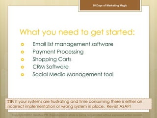 What you need to get started:
 Email list management software
 Payment Processing
 Shopping Carts
 CRM Software
 Social Media Management tool
TIP: If your systems are frustrating and time consuming there is either an
incorrect implementation or wrong system in place. Revisit ASAP!
Copyright ©2012 Sandbox PM. Reproduction in whole or part is not permitted without expressed written consent.
10 Days of Marketing Magic
 