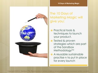 The 10 Days of
Marketing Magic will
give you:
 Practical tools &
techniques to launch
your product.
 Tested & proven
strategies which are part
of the Sandbox
MethodologyTM
 A reusable sustainable
practise n to put in place
for every launch
Copyright ©2012 Sandbox PM. Reproduction in whole or part is not permitted without expressed written consent.
10 Days of Marketing Magic
 