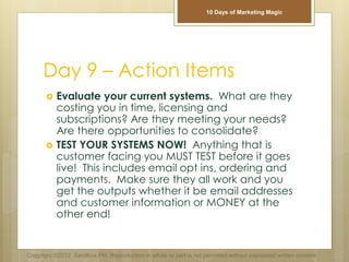 Day 9 – Action Items
 Evaluate your current systems. What are they
costing you in time, licensing and
subscriptions? Are they meeting your needs?
Are there opportunities to consolidate?
 TEST YOUR SYSTEMS NOW! Anything that is
customer facing you MUST TEST before it goes
live! This includes email opt ins, ordering and
payments. Make sure they all work and you
get the outputs whether it be email addresses
and customer information or MONEY at the
other end!
Copyright ©2012 Sandbox PM. Reproduction in whole or part is not permitted without expressed written consent.
10 Days of Marketing Magic
 