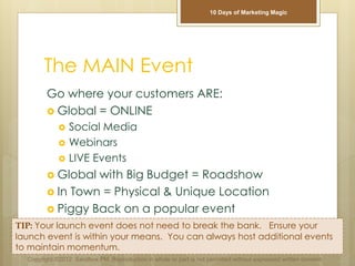 The MAIN Event
Go where your customers ARE:
 Global = ONLINE
 Social Media
 Webinars
 LIVE Events
 Global with Big Budget = Roadshow
 In Town = Physical & Unique Location
 Piggy Back on a popular event
TIP: Your launch event does not need to break the bank. Ensure your
launch event is within your means. You can always host additional events
to maintain momentum.
Copyright ©2012 Sandbox PM. Reproduction in whole or part is not permitted without expressed written consent.
10 Days of Marketing Magic
 