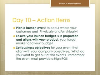 Day 10 – Action Items
 Plan a launch event to occur where your
customers are! Physically and/or virtually!
 Ensure your launch budget is in proportion
and aligns with your product, your target
market and your budget.
 Set business objectives for your event that
align with your company objectives. What do
you want to get out of this event? Remember
the event must provide a high ROI!
Copyright ©2012 Sandbox PM. Reproduction in whole or part is not permitted without expressed written consent.
10 Days of Marketing Magic
 