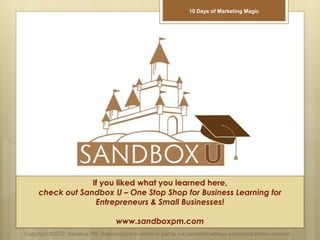If you liked what you learned here,
check out Sandbox U – One Stop Shop for Business Learning for
Entrepreneurs & Small Businesses!
www.sandboxpm.com
Copyright ©2012 Sandbox PM. Reproduction in whole or part is not permitted without expressed written consent.
10 Days of Marketing Magic
 