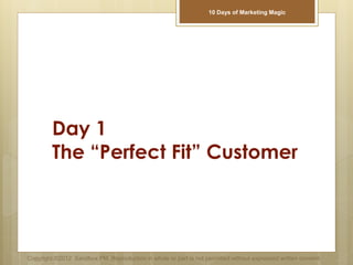 Day 1
The “Perfect Fit” Customer
Copyright ©2012 Sandbox PM. Reproduction in whole or part is not permitted without expressed written consent.
10 Days of Marketing Magic
 