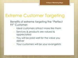 Extreme Customer Targeting
Benefits of extreme targeting the “Perfect
Fit” Customer:
• Ideal customers attract more like them
• Services & products are valued &
appreciated
• You will be paid well for the value you
deliver
• Your customers will be your evangelists
Copyright ©2012 Sandbox PM. Reproduction in whole or part is not permitted without expressed written consent.
10 Days of Marketing Magic
 