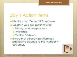 Day 1 Action Items
 Identify your “Perfect fit” customer
 Validate your assumptions with:
 Existing customers/prospects
 Inner circle
 Mentors / Advisors
 Ensure that all copy, positioning &
packaging appeals to this “Perfect Fit”
customer.
Copyright ©2012 Sandbox PM. Reproduction in whole or part is not permitted without expressed written consent.
10 Days of Marketing Magic
 