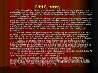Brief SummaryBrief Summary
The setting of the play in the beginning is a bright day. the play starts as mommyThe setting of the play in the beginning is a bright day. the play starts as mommy
and daddy enter the stage where the young man is playing calisthenics. The young man isand daddy enter the stage where the young man is playing calisthenics. The young man is
symbolically represented as the angel of death. Meanwhile, the musician enters the stagesymbolically represented as the angel of death. Meanwhile, the musician enters the stage
and starts to play the music.and starts to play the music.
Both mommy and daddy exit to bring in the grandmother. After bringing her in, theyBoth mommy and daddy exit to bring in the grandmother. After bringing her in, they
put grandmother on the sandbox. the grandma makes the noise Ahhhh! Graaa! Mommyput grandmother on the sandbox. the grandma makes the noise Ahhhh! Graaa! Mommy
and daddy wait for grandma's death and console her to be quiet. The grandmother startsand daddy wait for grandma's death and console her to be quiet. The grandmother starts
saying to audience about the plight of an old woman. she recalls how she was married insaying to audience about the plight of an old woman. she recalls how she was married in
the age of 17, and now how she is dumped in pile of sand to wait for death. shethe age of 17, and now how she is dumped in pile of sand to wait for death. she
remembers the yearning of the past her farmer life and how she raised the big cowremembers the yearning of the past her farmer life and how she raised the big cow
lonesome.lonesome.
she also speaks with great compassion to the young man who himself is the angelshe also speaks with great compassion to the young man who himself is the angel
of death. Grandma well.. uh.. I have to talk some more don't you go away. the grandmaof death. Grandma well.. uh.. I have to talk some more don't you go away. the grandma
also tells young man how her life changed after her daughter (mommy in the play) gotalso tells young man how her life changed after her daughter (mommy in the play) got
married to move into the town where she was provided with an army blanket and own dish.married to move into the town where she was provided with an army blanket and own dish.
Suddenly, an offstage rumble is heard. mommy and daddy are frightened butSuddenly, an offstage rumble is heard. mommy and daddy are frightened but
grandma mocks at them. She ask her kids to be brave and bear it up with a another biggrandma mocks at them. She ask her kids to be brave and bear it up with a another big
rumble, the lights go out. Only the young man is spotted on the stage. The Light come uprumble, the lights go out. Only the young man is spotted on the stage. The Light come up
around and it is a daybreak. Grandma lay covered with sand busily shoveling herself.around and it is a daybreak. Grandma lay covered with sand busily shoveling herself.
Mommy and daddy praise each other for their bravery on the stage.Mommy and daddy praise each other for their bravery on the stage.
The grandma is now along in the palms of young man who is the angel of death. AtThe grandma is now along in the palms of young man who is the angel of death. At
this part of the play, the young man gives his real introduction.this part of the play, the young man gives his real introduction.
"I am the angel of death. I am... uh... i am come for you"."I am the angel of death. I am... uh... i am come for you".
The young man then bends over the grandma and kisses on her forehead.The young man then bends over the grandma and kisses on her forehead.
Grandma brave fully accept the departure from what we call life in this world. At the lastGrandma brave fully accept the departure from what we call life in this world. At the last
scene the young man puts his hand on grandma forehead and welcomes her the curtainscene the young man puts his hand on grandma forehead and welcomes her the curtain
slowly comes down and the music goes on playing.slowly comes down and the music goes on playing.
 