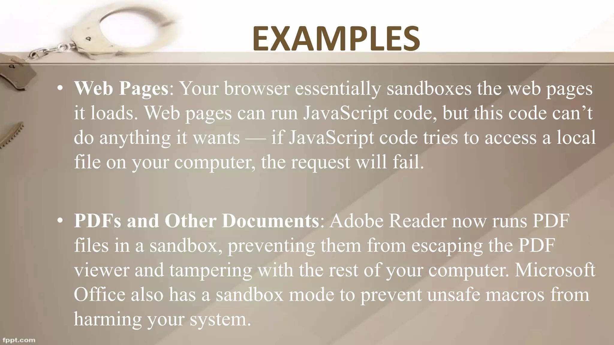 EXAMPLES
• Web Pages: Your browser essentially sandboxes the web pages
it loads. Web pages can run JavaScript code, but this code can’t
do anything it wants — if JavaScript code tries to access a local
file on your computer, the request will fail.
• PDFs and Other Documents: Adobe Reader now runs PDF
files in a sandbox, preventing them from escaping the PDF
viewer and tampering with the rest of your computer. Microsoft
Office also has a sandbox mode to prevent unsafe macros from
harming your system.
 