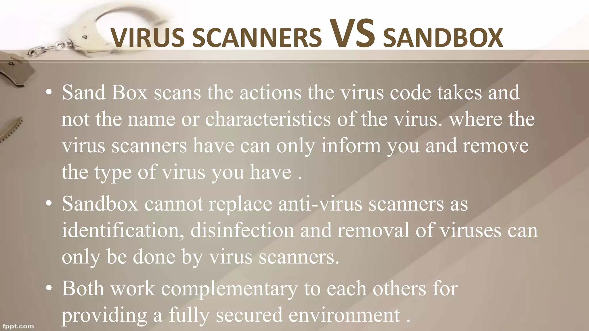 VIRUS SCANNERS VS SANDBOX
• Sand Box scans the actions the virus code takes and
not the name or characteristics of the virus. where the
virus scanners have can only inform you and remove
the type of virus you have .
• Sandbox cannot replace anti-virus scanners as
identification, disinfection and removal of viruses can
only be done by virus scanners.
• Both work complementary to each others for
providing a fully secured environment .
 
