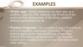EXAMPLES
• Mobile Apps: Mobile platforms run their apps in a
sandbox. Apps for iOS, Android, and Windows 8 are
restricted from doing many of the things standard
desktop applications can do.
• Windows Programs: User Account Control functions as
a bit of a sandbox, essentially restricting Windows
desktop applications from modifying system files
without first asking you permission. User Account
Control just restricts access to system files and system-
wide settings.
 