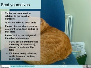 Seat yourselves Tables are numbered in relation to the question numbers Question asker to be at table Please choose which question you want to work on and go to that table Please look at the badges of the other table people:  if you see an unbalance (ie too many of one colour), please move to another table if it looks pretty balanced, settle down and smile at eachother www.mediasandbox.co.uk  Launch event, Watershed, 15/12/08 