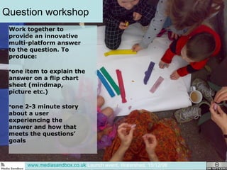 Question workshop www.mediasandbox.co.uk  Launch event, Watershed, 15/12/08 Work together to provide an innovative multi-platform answer to the question. To produce:  one item to explain the answer on a flip chart sheet (mindmap, picture etc.) one 2-3 minute story about a user experiencing the answer and how that meets the questions’ goals  