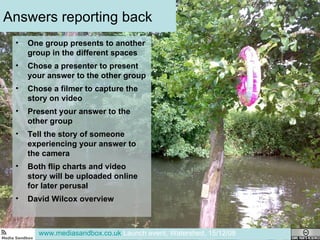 Answers reporting back One group presents to another group in the different spaces Chose a presenter to present your answer to the other group Chose a filmer to capture the story on video Present your answer to the other group Tell the story of someone experiencing your answer to the camera Both flip charts and video story will be uploaded online for later perusal  David Wilcox overview www.mediasandbox.co.uk  Launch event, Watershed, 15/12/08 