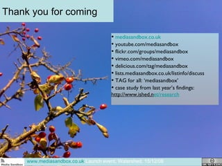 Thank you for coming www.mediasandbox.co.uk  Launch event, Watershed, 15/12/08 mediasandbox.co.uk youtube.com/mediasandbox flickr.com/groups/mediasandbox vimeo.com/mediasandbox delicious.com/tag/mediasandbox lists.mediasandbox.co.uk/listinfo/discuss TAG for all: ‘mediasandbox’ case study from last year’s findings:  http://www.ished.n et/research 