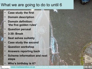 What we are going to do to until 6 Case study the first Domain description Domain definition:  ‘the five golden rules’ Question perusal 3:30: Break Seat selves suitably Case study the second Question workshop Answers reporting back Scheme information and next steps Who’s birthday is it?  www.mediasandbox.co.uk  Launch event, Watershed, 15/12/08 