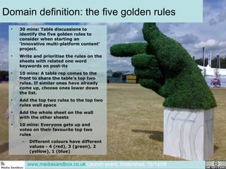 Domain definition: the five golden rules 30 mins: Table discussions to identify the five golden rules to consider when starting an ‘innovative multi-platform content’ project.  Write and prioritise the rules on the sheets with related one word keywords on post-its 10 mins: A table rep comes to the front to share the table’s top two rules. If similar ones have already come up, choose ones lower down the list.  Add the top two rules to the top two rules wall space Add the whole sheet on the wall with the other sheets 10 mins: Everyone gets up and votes on their favourite top two rules Different colours have different values - 4 (red), 3 (green), 2 (yellow), 1 (blue) www.mediasandbox.co.uk  Launch event, Watershed, 15/12/08 