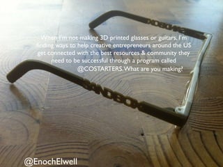 @EnochElwell
When I’m not making 3D printed glasses or guitars, I’m
ﬁnding ways to help creative entrepreneurs around the US
get connected with the best resources & community they
need to be successful through a program called
@COSTARTERS.What are you making?
 