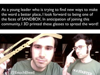 As a young leader who is trying to ﬁnd new ways to make
the word a better place, I look forward to being one of
the faces of SANDBOX. In anticipation of joining this
community, I 3D printed these glasses to spread the word!
@EnochElwell
 