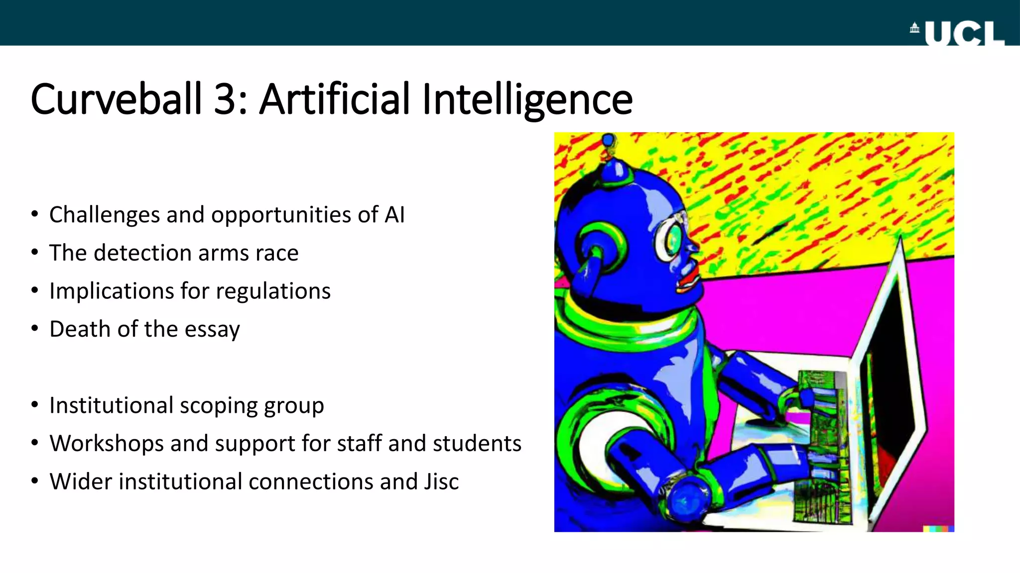 Curveball 3: Artificial Intelligence
• Challenges and opportunities of AI
• The detection arms race
• Implications for regulations
• Death of the essay
• Institutional scoping group
• Workshops and support for staff and students
• Wider institutional connections and Jisc
 