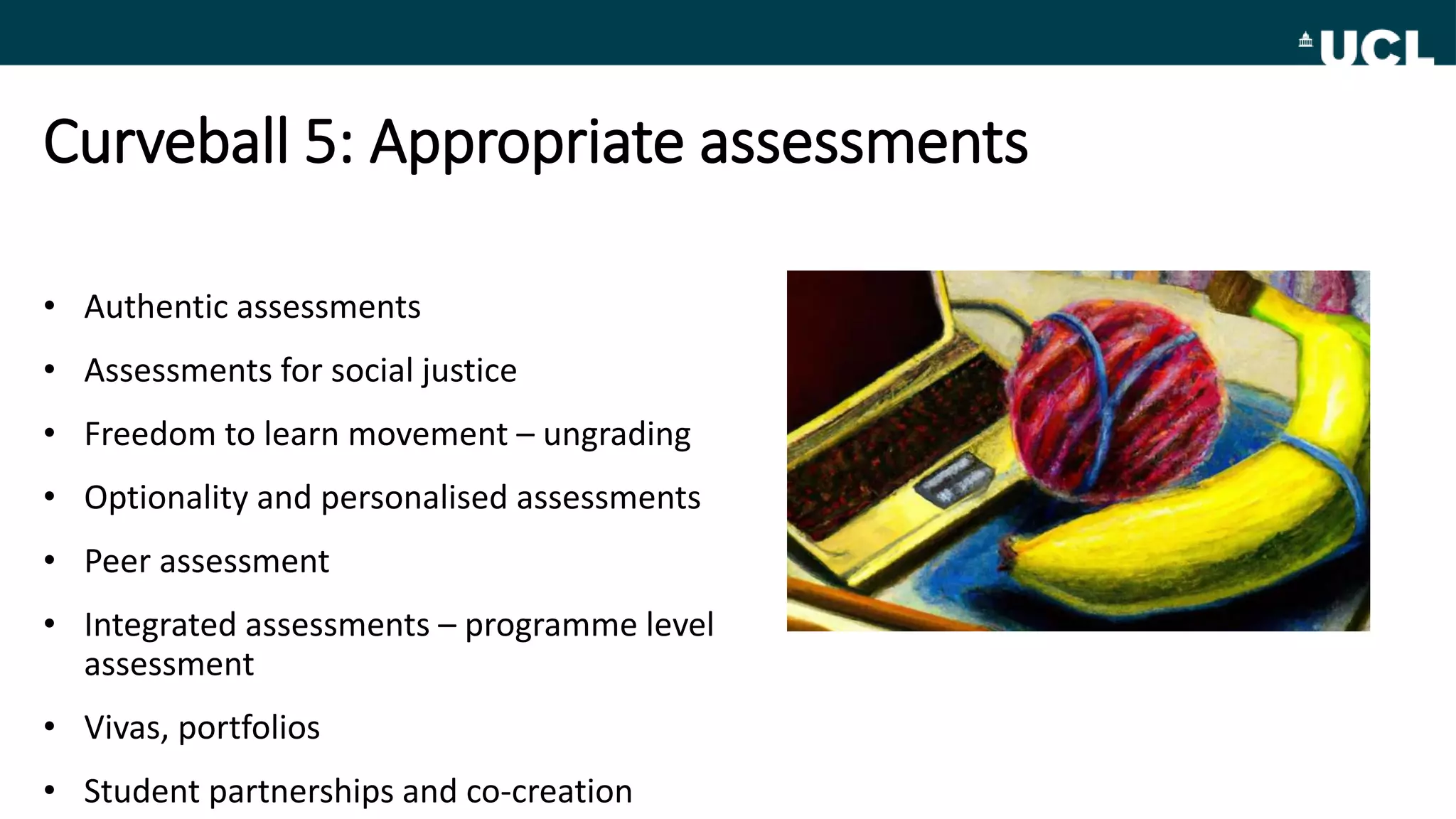Curveball 5: Appropriate assessments
• Authentic assessments
• Assessments for social justice
• Freedom to learn movement – ungrading
• Optionality and personalised assessments
• Peer assessment
• Integrated assessments – programme level
assessment
• Vivas, portfolios
• Student partnerships and co-creation
 