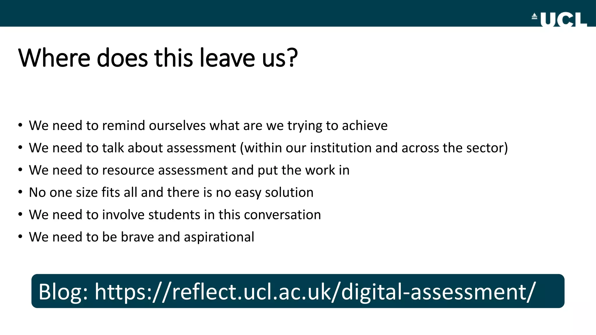 Where does this leave us?
• We need to remind ourselves what are we trying to achieve
• We need to talk about assessment (within our institution and across the sector)
• We need to resource assessment and put the work in
• No one size fits all and there is no easy solution
• We need to involve students in this conversation
• We need to be brave and aspirational
Blog: https://reflect.ucl.ac.uk/digital-assessment/
 